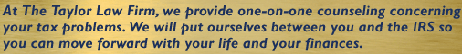 At the Taylor Law Firm, we provide one-on-one counseling concerning your tax problems. We will put ourselves between you and the IRS so you can move forward with your life and your finances.